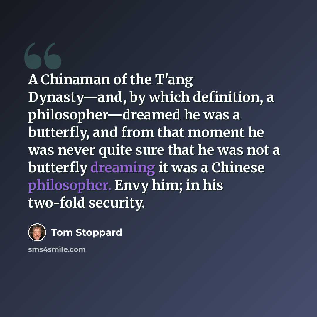 “A Chinaman of the T'ang Dynasty—and, by which definition, a philosopher—dreamed he was a butterfly, and from that moment he was never quite sure that he was not a butterfly dreaming it was a Chinese philosopher. Envy him; in his two-fold security.” quote by Tom Stoppard
