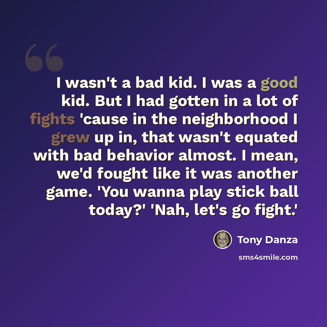 “I wasn't a bad kid. I was a good kid. But I had gotten in a lot of fights 'cause in the neighborhood I grew up in, that wasn't equated with bad behavior almost. I mean, we'd fought like it was another game. 'You wanna play stick ball today?' 'Nah, let's go fight.'” quote by Tony Danza