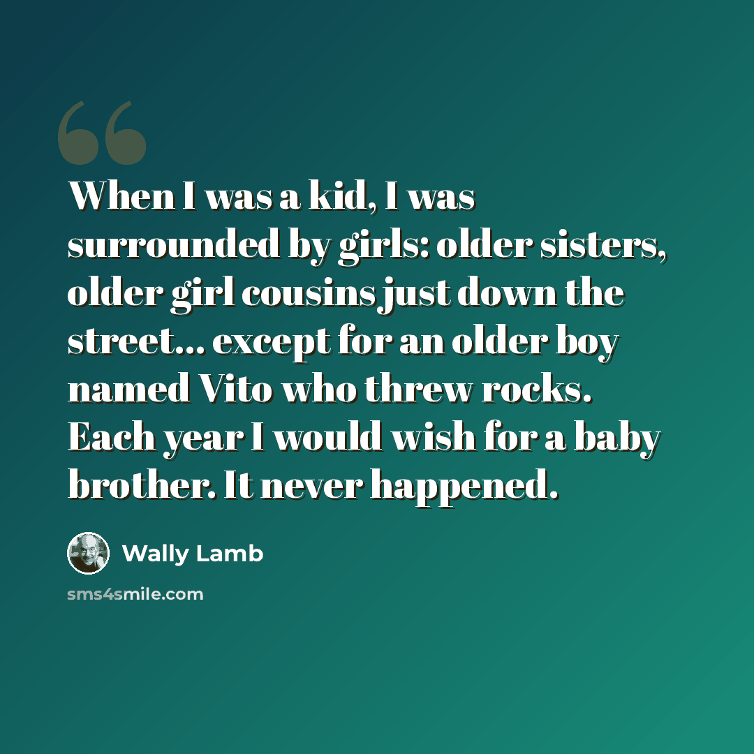 “When I was a kid, I was surrounded by girls: older sisters, older girl cousins just down the street... except for an older boy named Vito who threw rocks. Each year I would wish for a baby brother. It never happened.” quote by Wally Lamb