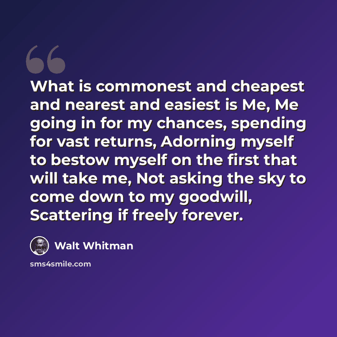 “What is commonest and cheapest and nearest and easiest is Me, Me going in for my chances, spending for vast returns, Adorning myself to bestow myself on the first that will take me, Not asking the sky to come down to my goodwill, Scattering if freely forever.” quote by Walt Whitman