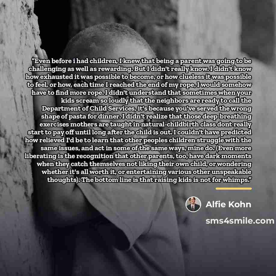 “Even before i had children, I knew that being a parent was going to be challenging as well as rewarding. But I didn't really know. I didn't know how exhausted it was possible to become, or how clueless it was possible to feel, or how, each time I reached the end of my rope, I would somehow have to…” quote by Alfie Kohn