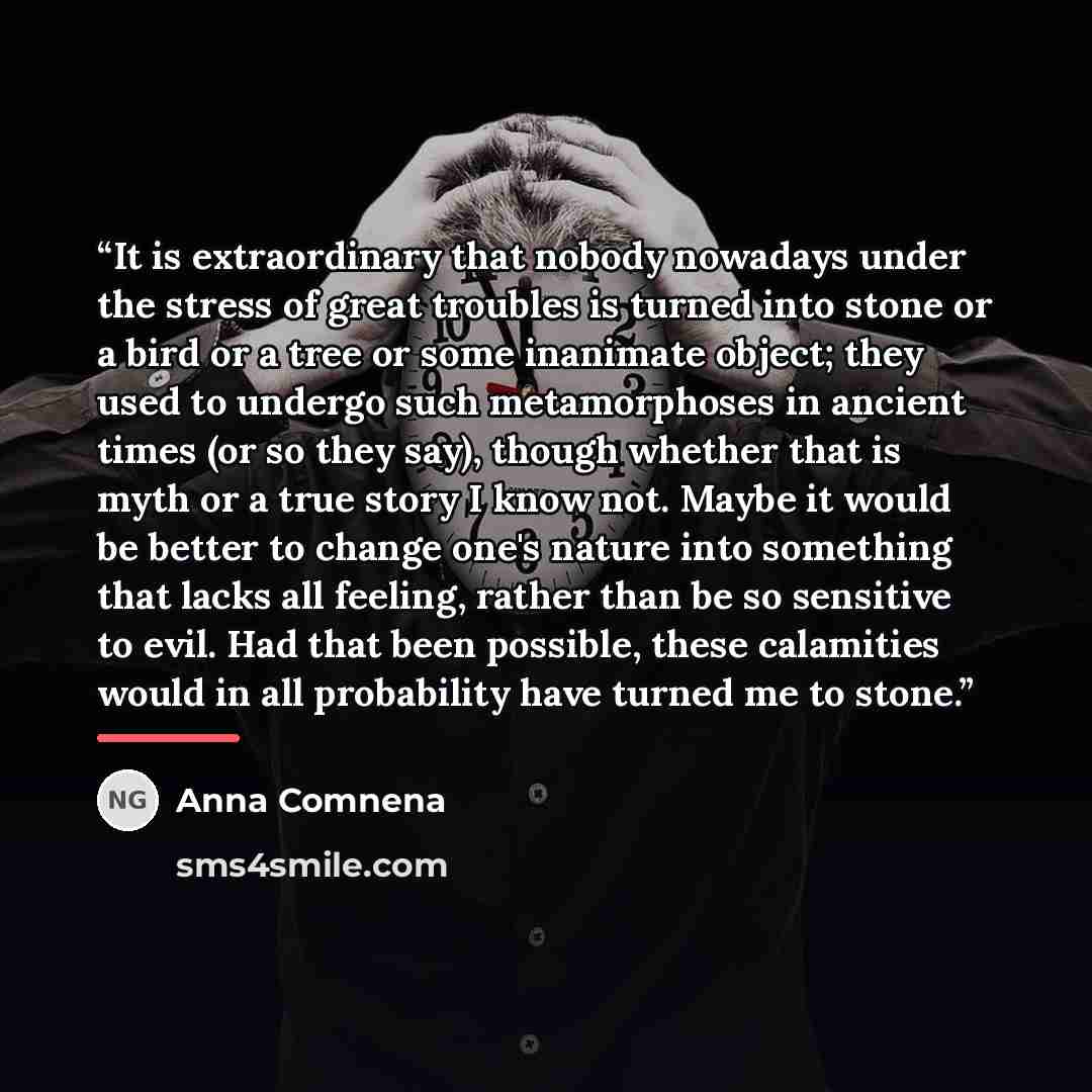 “It is extraordinary that nobody nowadays under the stress of great troubles is turned into stone or a bird or a tree or some inanimate object; they used to undergo such metamorphoses in ancient times (or so they say), though whether that is myth or a true story I know not. Maybe it would be better…” quote by Anna Comnena