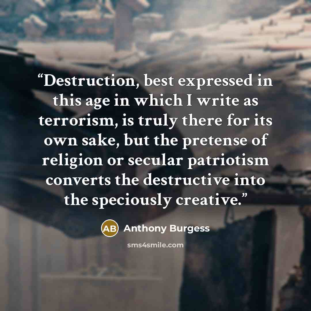 “Destruction, best expressed in this age in which I write as terrorism, is truly there for its own sake, but the pretense of religion or secular patriotism converts the destructive into the speciously creative.” quote by Anthony Burgess