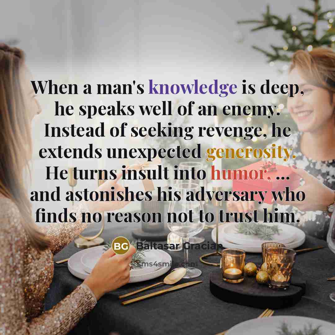 “When a man's knowledge is deep, he speaks well of an enemy. Instead of seeking revenge, he extends unexpected generosity. He turns insult into humor, ... and astonishes his adversary who finds no reason not to trust him.” quote by Baltasar Gracian