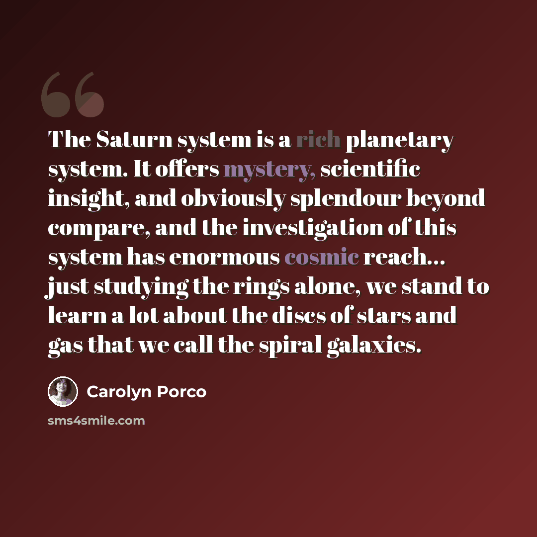 “The Saturn system is a rich planetary system. It offers mystery, scientific insight, and obviously splendour beyond compare, and the investigation of this system has enormous cosmic reach... just studying the rings alone, we stand to learn a lot about the discs of stars and gas that we call the…” quote by Carolyn Porco