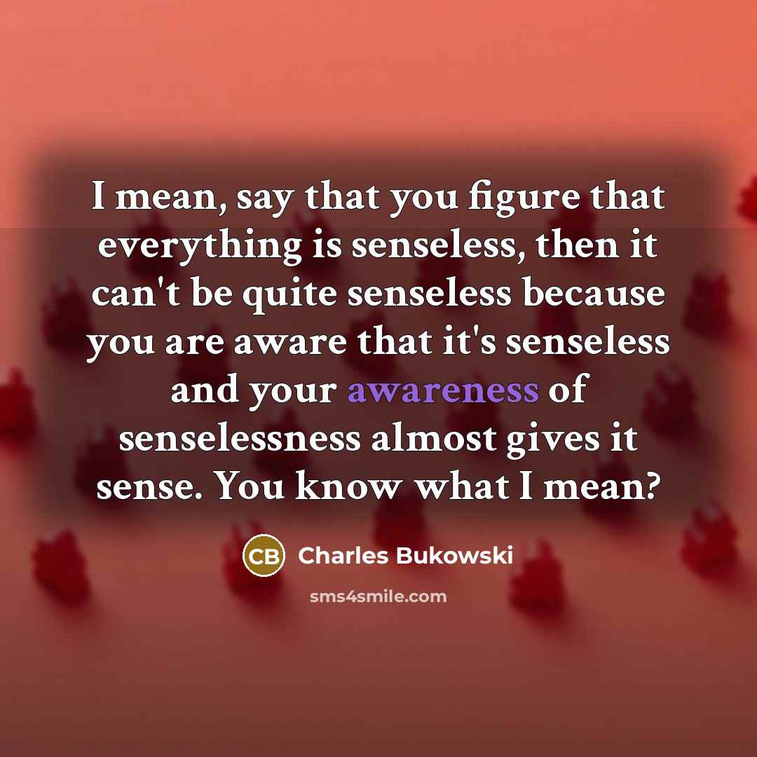 “I mean, say that you figure that everything is senseless, then it can't be quite senseless because you are aware that it's senseless and your awareness of senselessness almost gives it sense. You know what I mean?” quote by Charles Bukowski