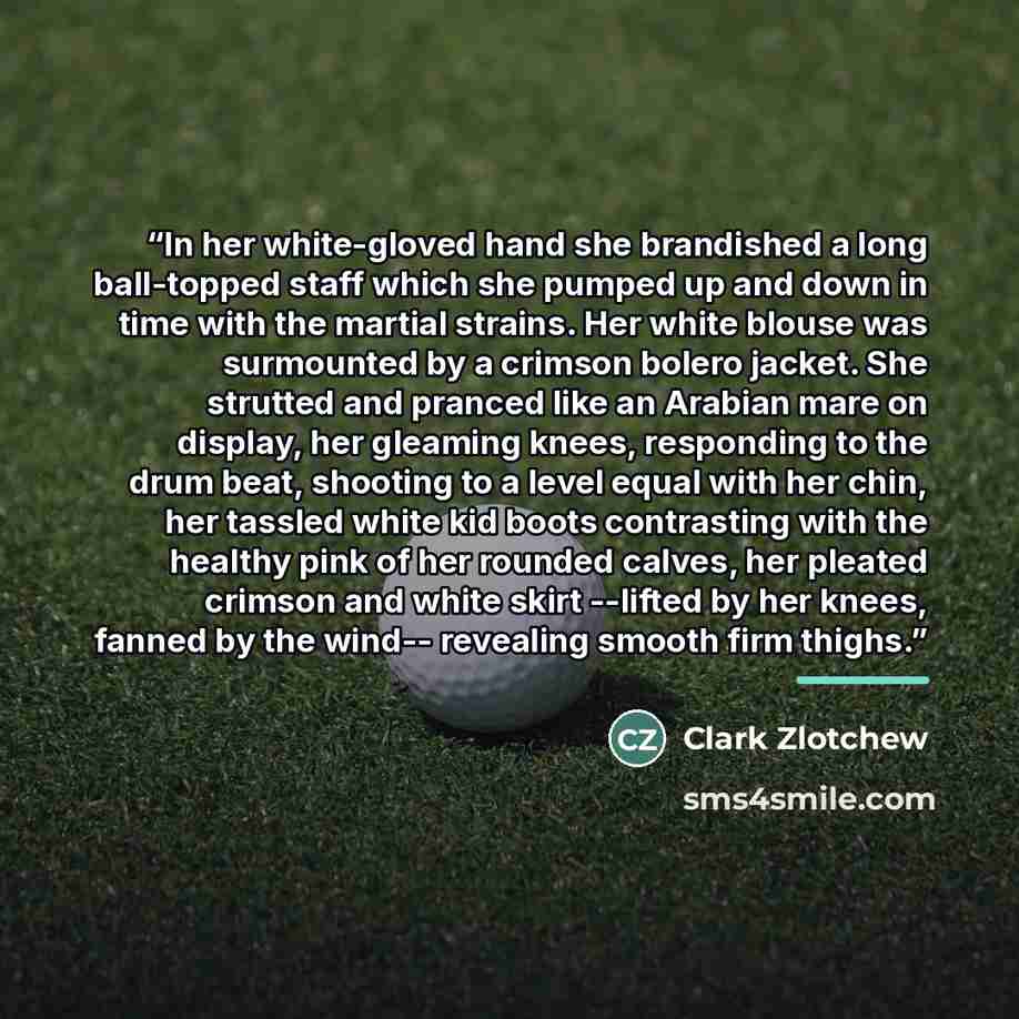 “In her white-gloved hand she brandished a long ball-topped staff which she pumped up and down in time with the martial strains. Her white blouse was surmounted by a crimson bolero jacket. She strutted and pranced like an Arabian mare on display, her gleaming knees, responding to the drum beat…” quote by Clark Zlotchew