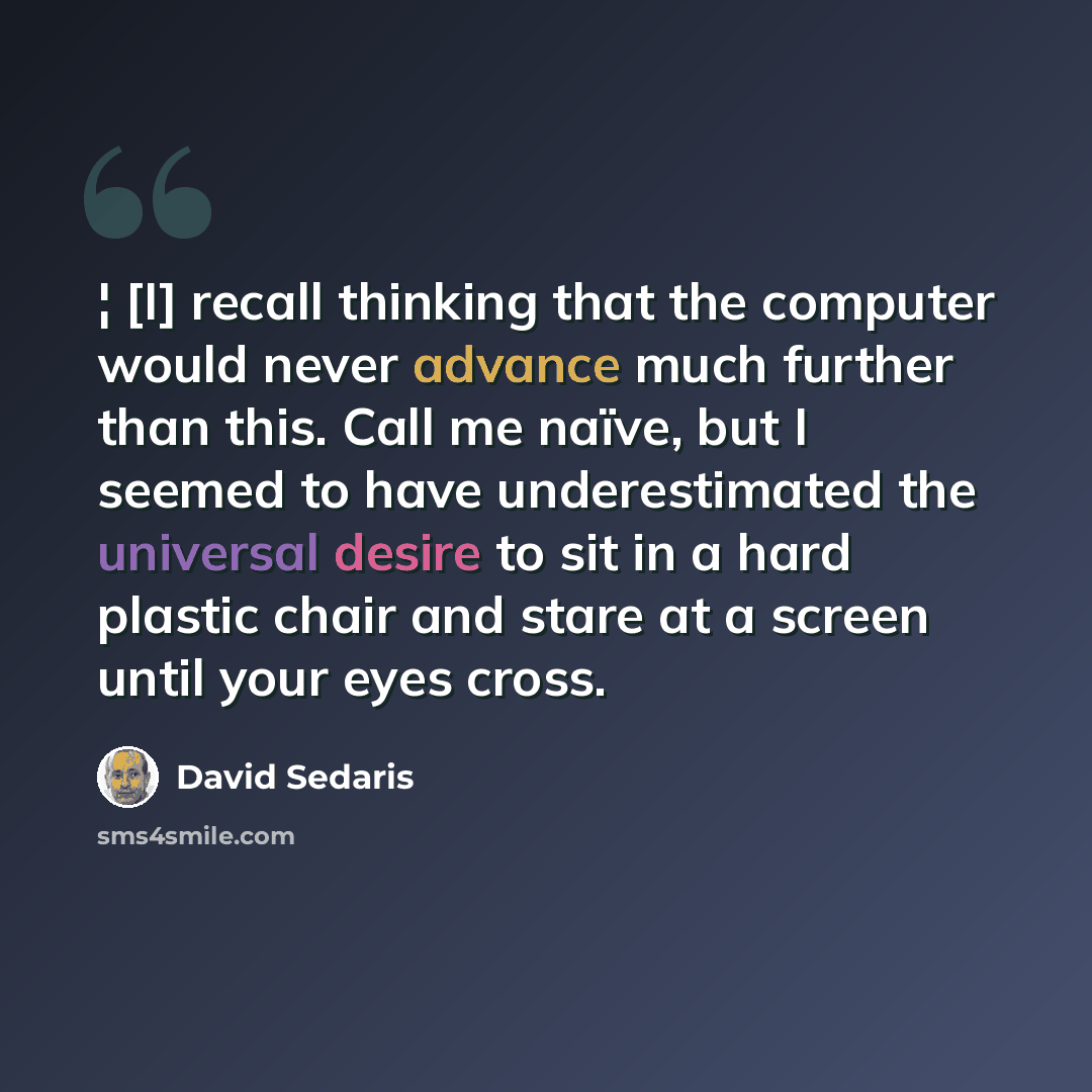 “¦ [I] recall thinking that the computer would never advance much further than this. Call me naïve, but I seemed to have underestimated the universal desire to sit in a hard plastic chair and stare at a screen until your eyes cross.” quote by David Sedaris