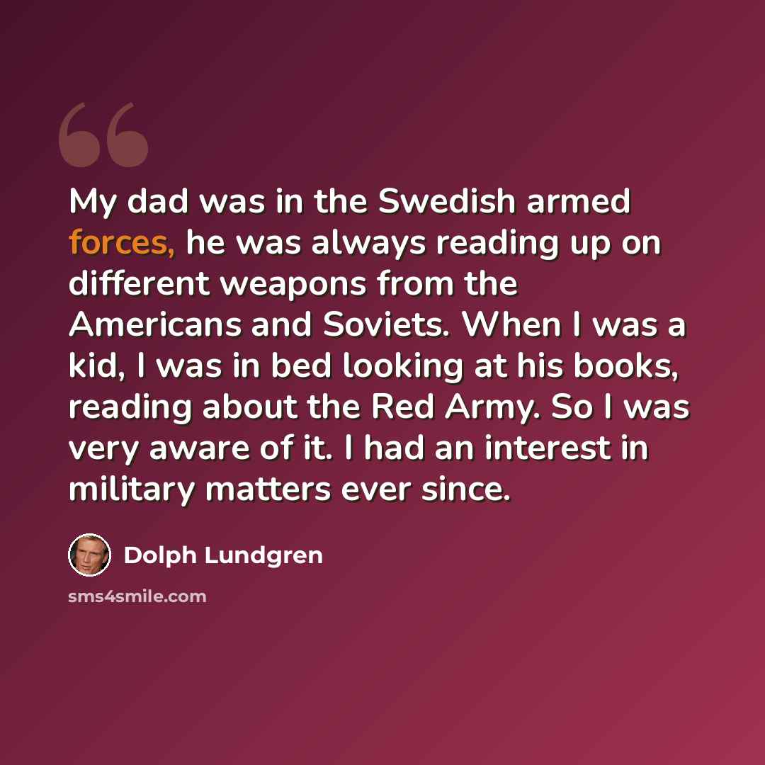 “My dad was in the Swedish armed forces, he was always reading up on different weapons from the Americans and Soviets. When I was a kid, I was in bed looking at his books, reading about the Red Army. So I was very aware of it. I had an interest in military matters ever since.” quote by Dolph Lundgren