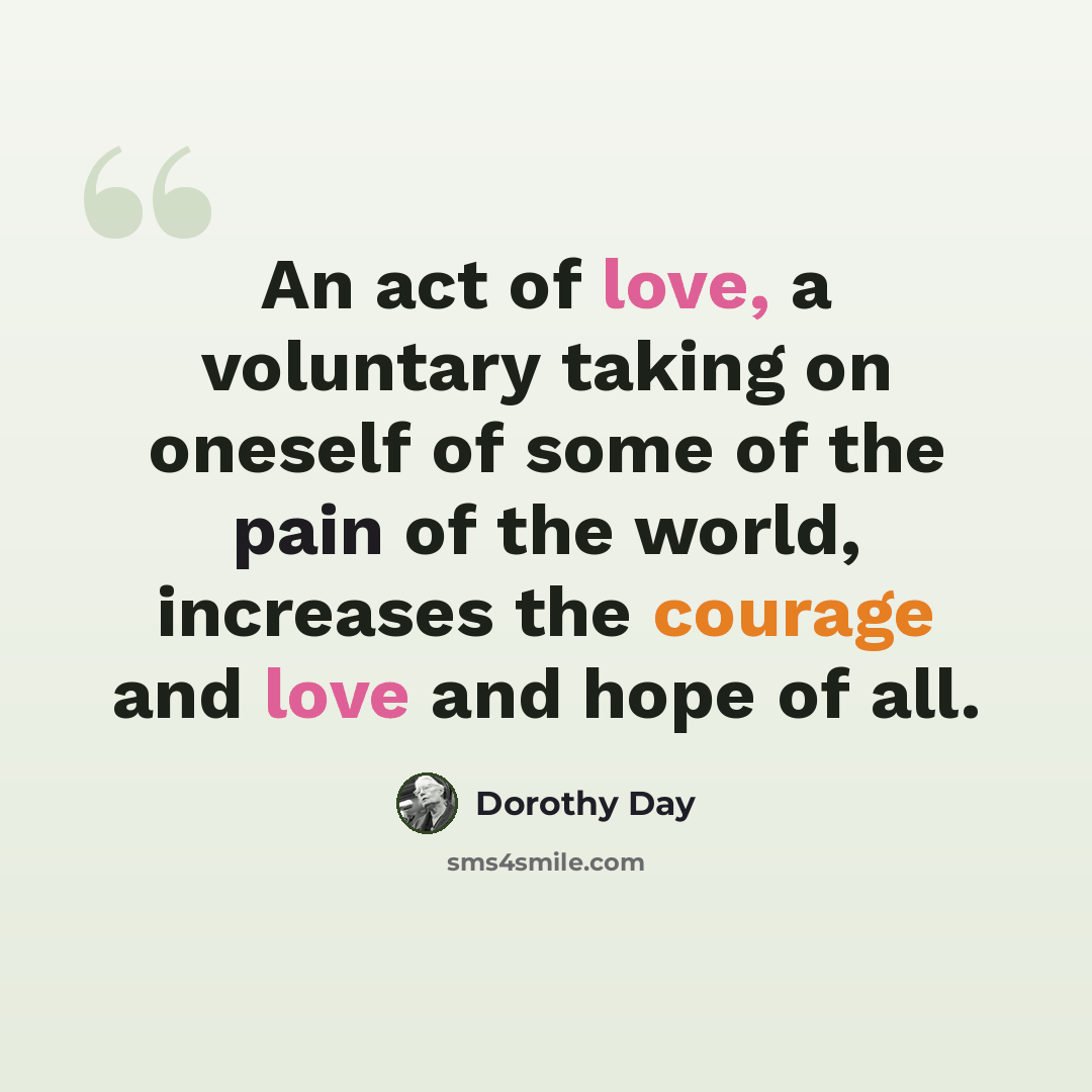 “An act of love, a voluntary taking on oneself of some of the pain of the world, increases the courage and love and hope of all.” quote by Dorothy Day