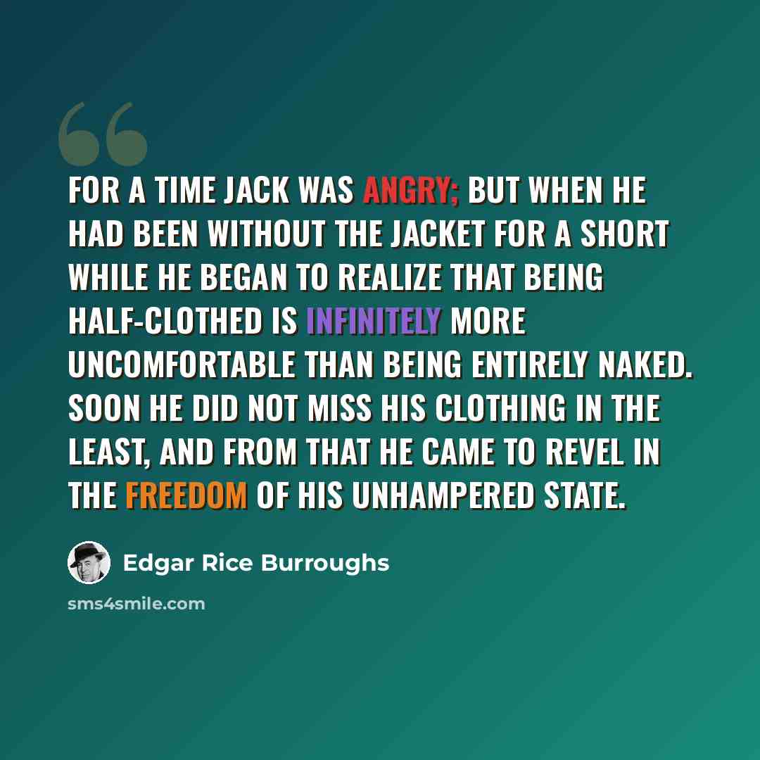 “For a time Jack was angry; but when he had been without the jacket for a short while he began to realize that being half-clothed is infinitely more uncomfortable than being entirely naked. Soon he did not miss his clothing in the least, and from that he came to revel in the freedom of his…” quote by Edgar Rice Burroughs
