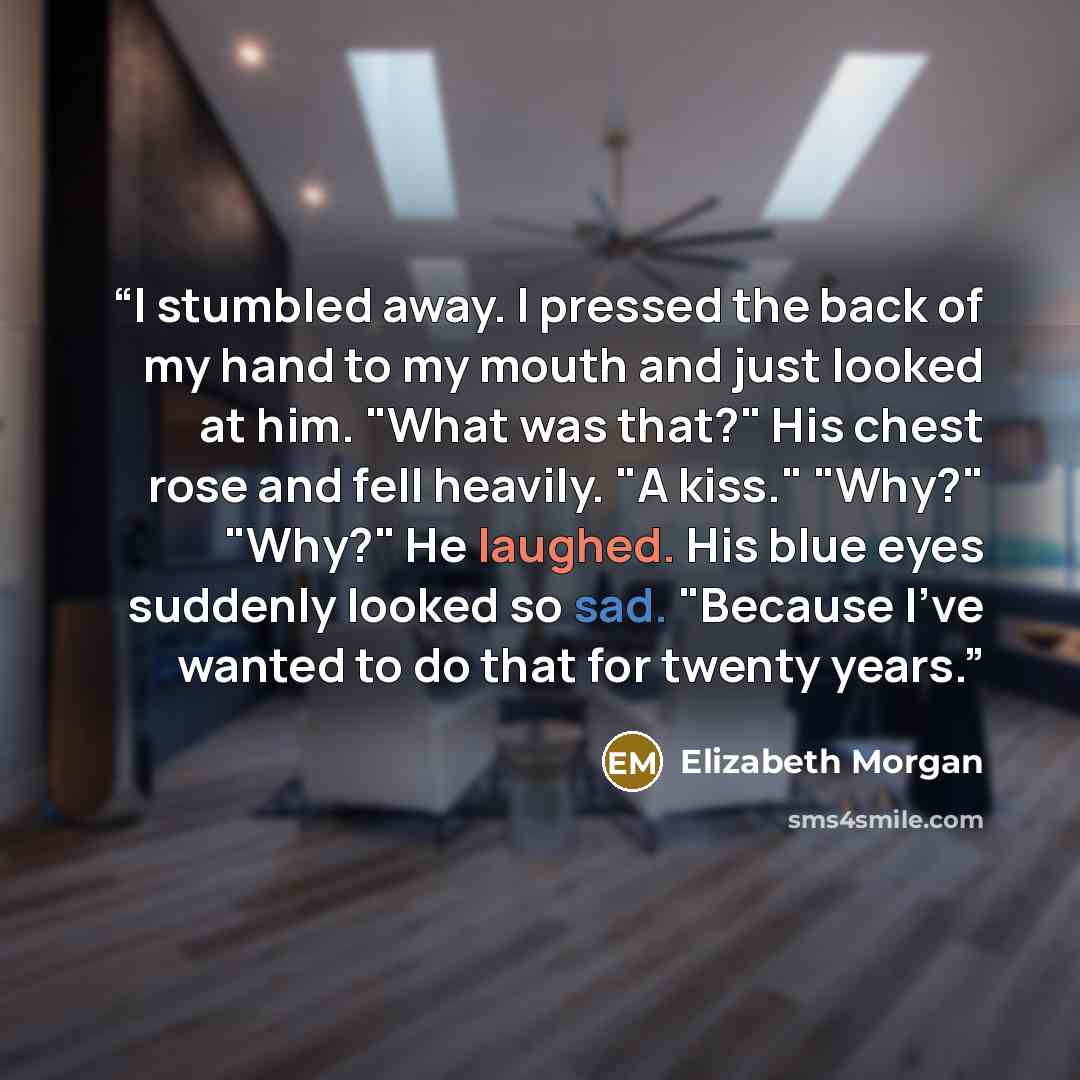 “I stumbled away. I pressed the back of my hand to my mouth and just looked at him. "What was that?" His chest rose and fell heavily. "A kiss." "Why?" "Why?" He laughed. His blue eyes suddenly looked so sad. "Because I've wanted to do that for twenty years.” quote by Elizabeth Morgan