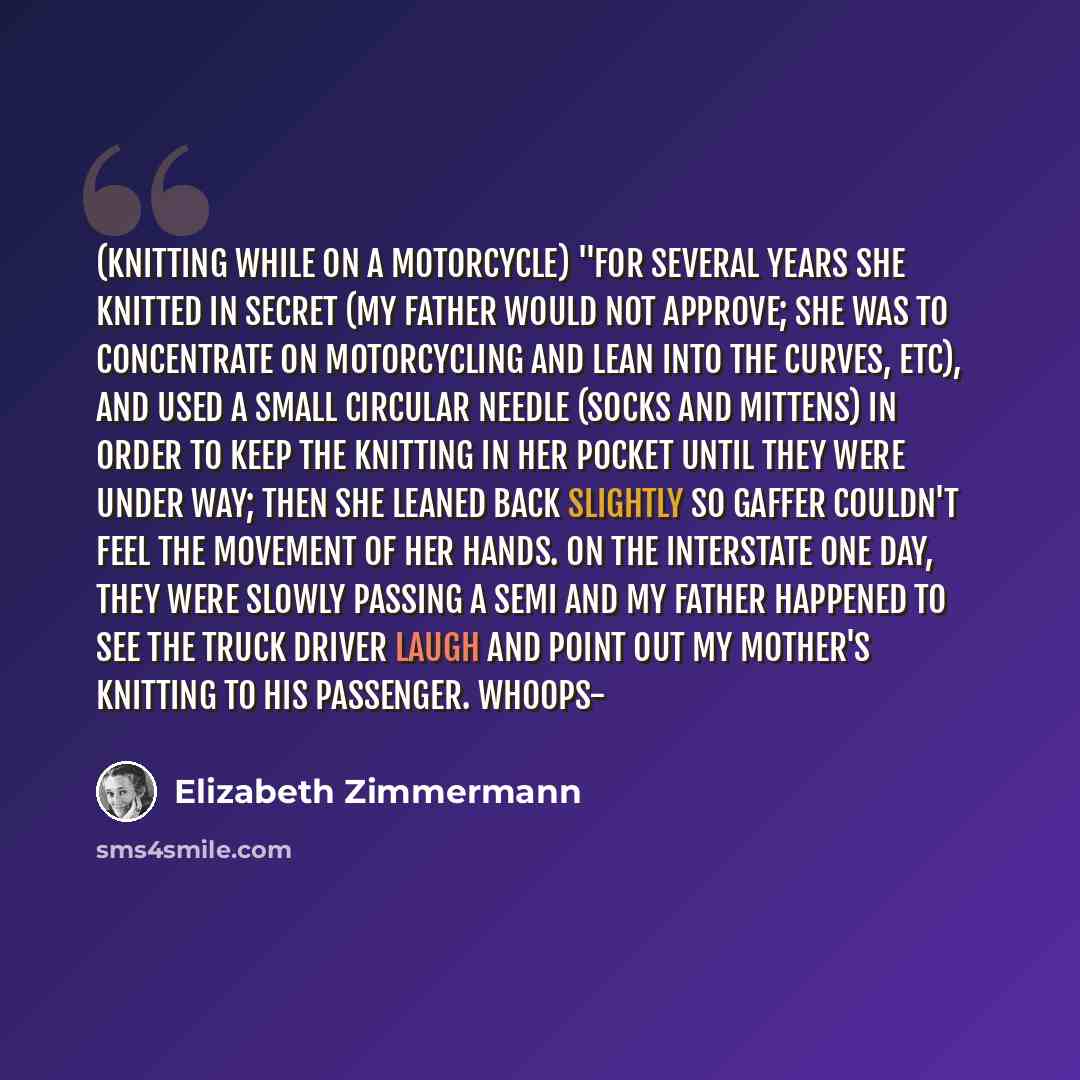 “(knitting while on a motorcycle) "For several years she knitted in secret (my father would not approve; she was to concentrate on motorcycling and LEAN into the curves, etc), and used a small circular needle (socks and mittens) in order to keep the knitting in her pocket until they were under way…” quote by Elizabeth Zimmermann