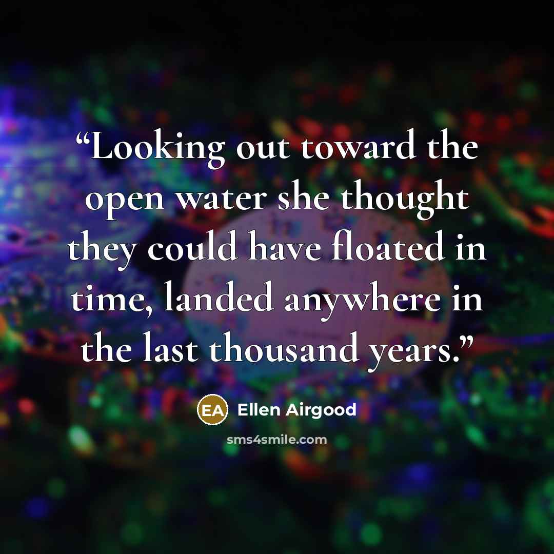 “Looking out toward the open water she thought they could have floated in time, landed anywhere in the last thousand years.” quote by Ellen Airgood