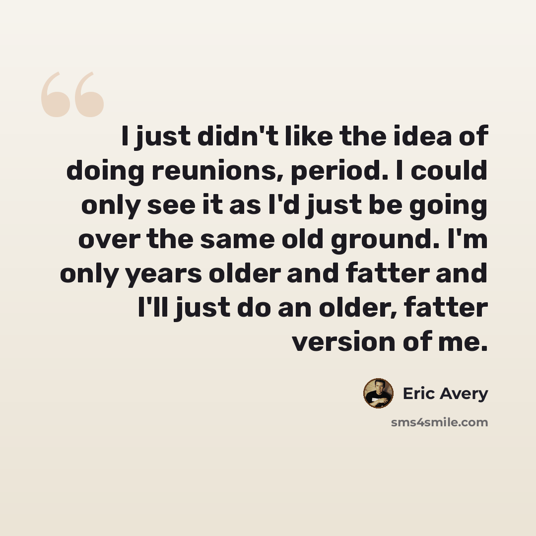“I just didn't like the idea of doing reunions, period. I could only see it as I'd just be going over the same old ground. I'm only years older and fatter and I'll just do an older, fatter version of me.” quote by Eric Avery