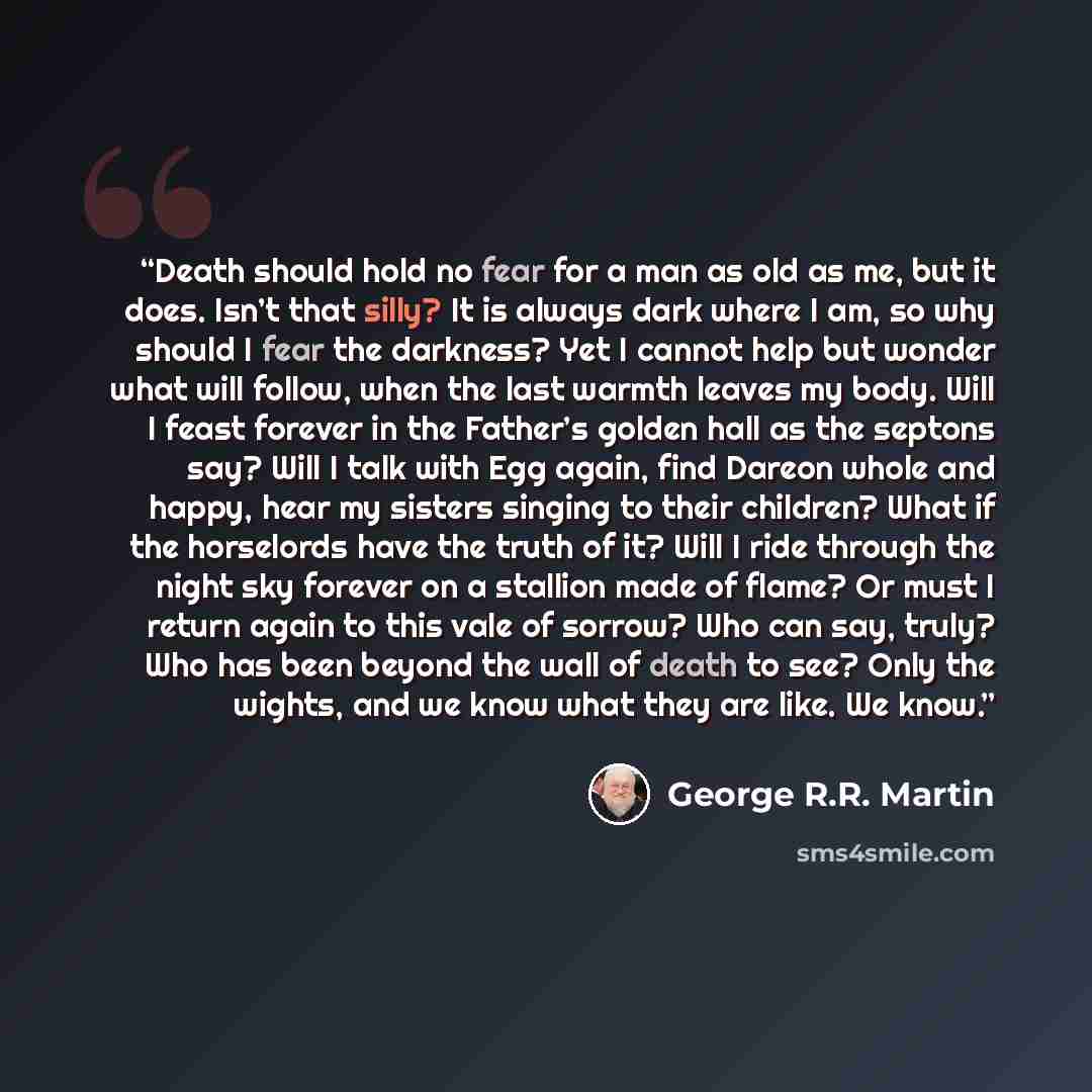 “Death should hold no fear for a man as old as me, but it does. Isn’t that silly? It is always dark where I am, so why should I fear the darkness? Yet I cannot help but wonder what will follow, when the last warmth leaves my body. Will I feast forever in the Father’s golden hall as the septons say?…” quote by George R.R. Martin
