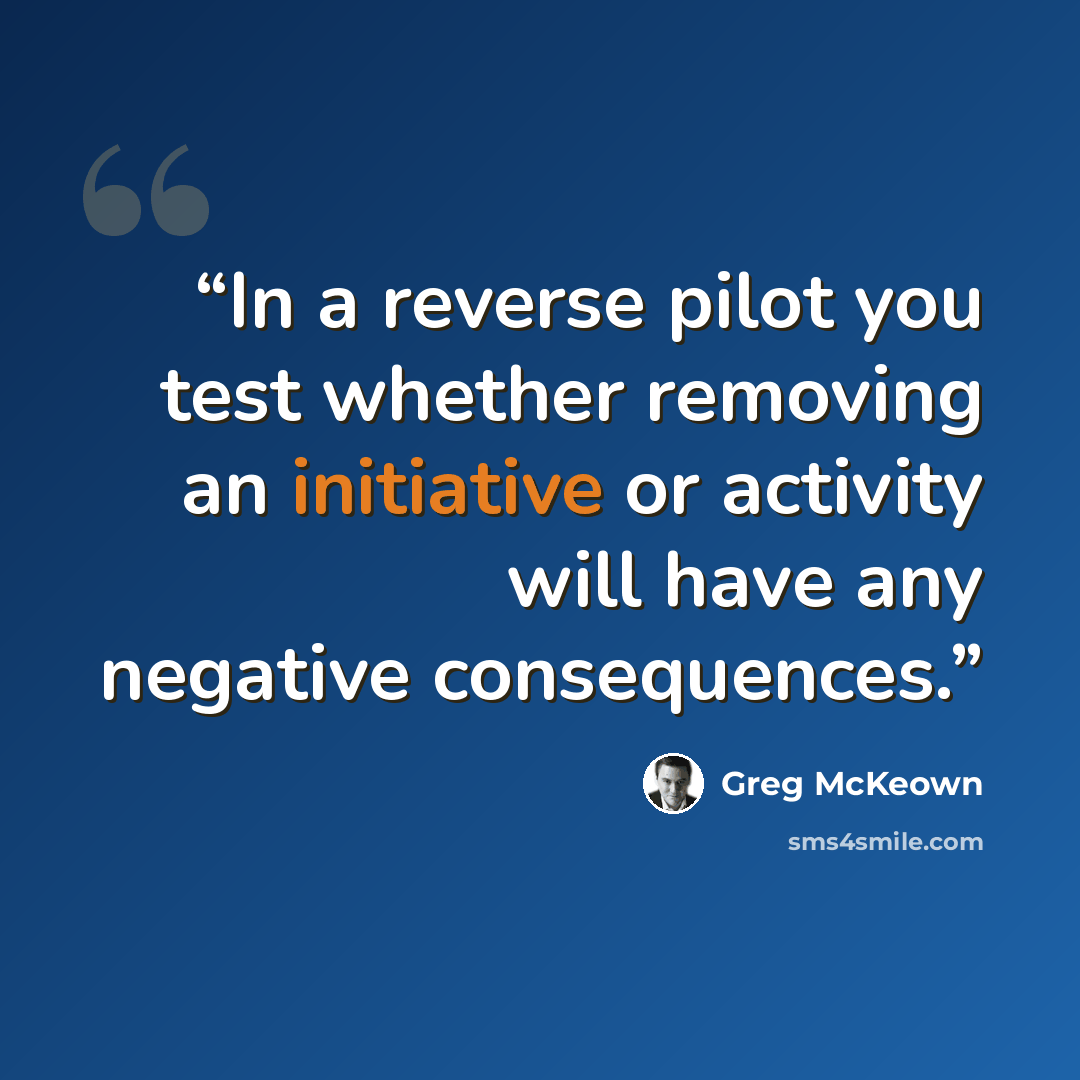 “In a reverse pilot you test whether removing an initiative or activity will have any negative consequences.” quote by Greg McKeown