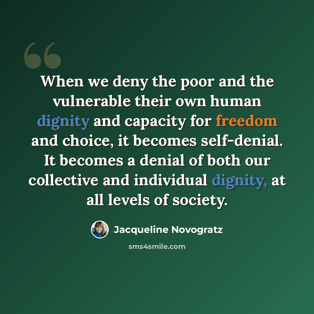 “When we deny the poor and the vulnerable their own human dignity and capacity for freedom and choice, it becomes self-denial. It becomes a denial of both our collective and individual dignity, at all levels of society.” quote by Jacqueline Novogratz