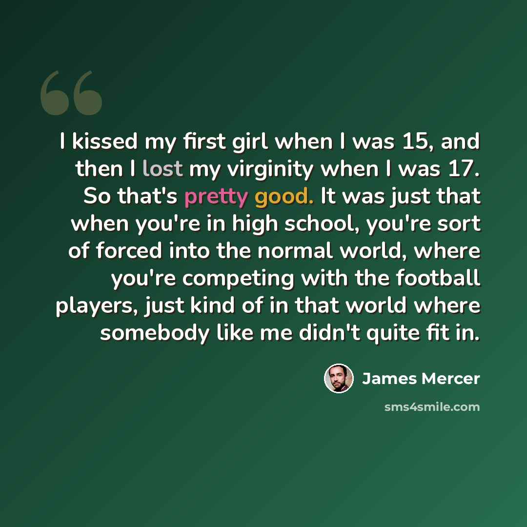 “I kissed my first girl when I was 15, and then I lost my virginity when I was 17. So that's pretty good. It was just that when you're in high school, you're sort of forced into the normal world, where you're competing with the football players, just kind of in that world where somebody like me…” quote by James Mercer