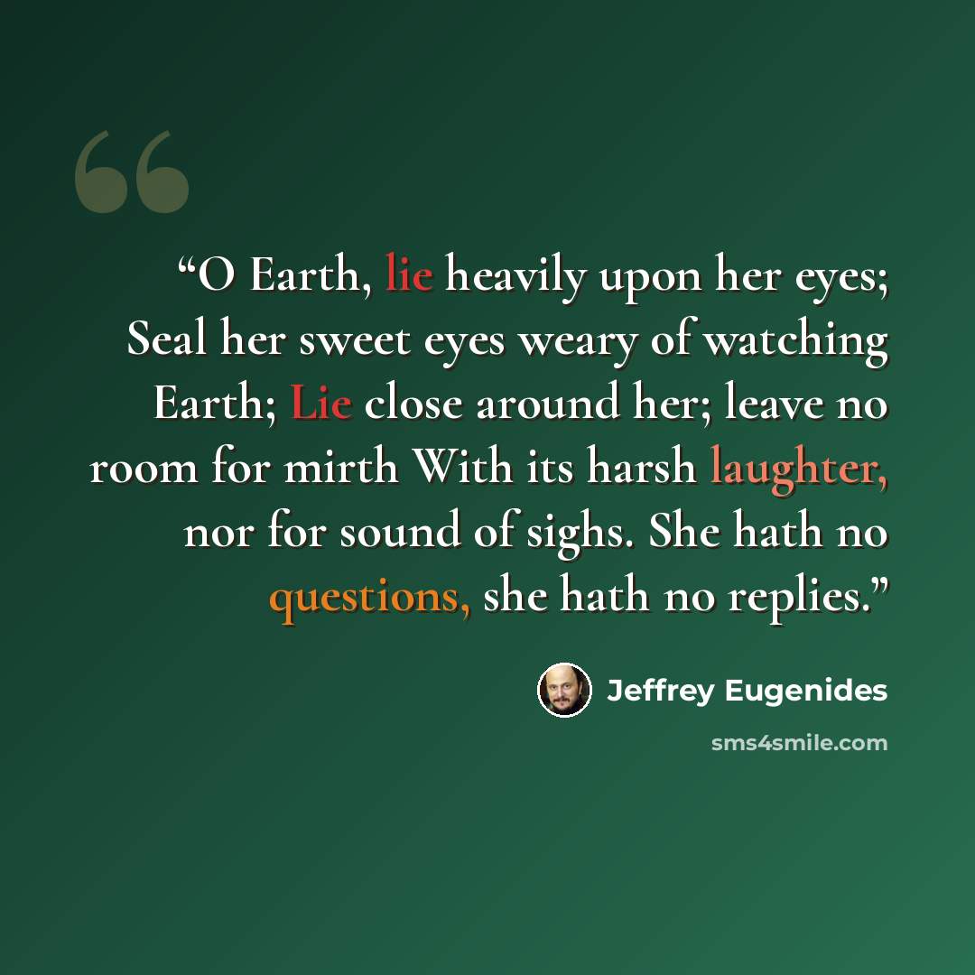 “O Earth, lie heavily upon her eyes; Seal her sweet eyes weary of watching Earth; Lie close around her; leave no room for mirth With its harsh laughter, nor for sound of sighs. She hath no questions, she hath no replies.” quote by Jeffrey Eugenides