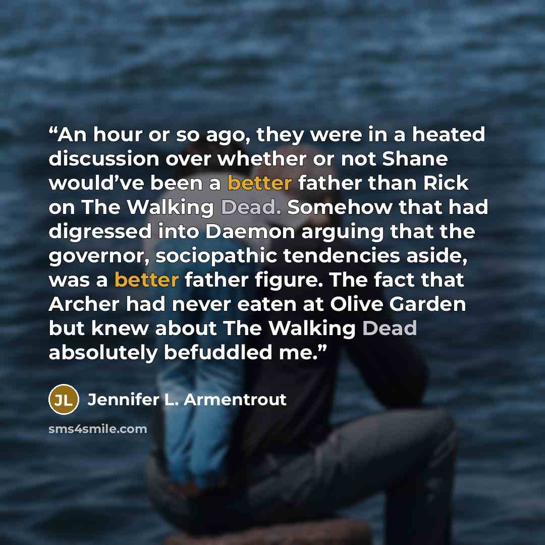 “An hour or so ago, they were in a heated discussion over whether or not Shane would’ve been a better father than Rick on The Walking Dead. Somehow that had digressed into Daemon arguing that the governor, sociopathic tendencies aside, was a better father figure. The fact that Archer had never…” quote by Jennifer L. Armentrout