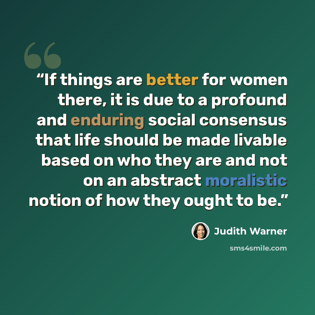 “If things are better for women there, it is due to a profound and enduring social consensus that life should be made livable based on who they are and not on an abstract moralistic notion of how they ought to be.” quote by Judith Warner