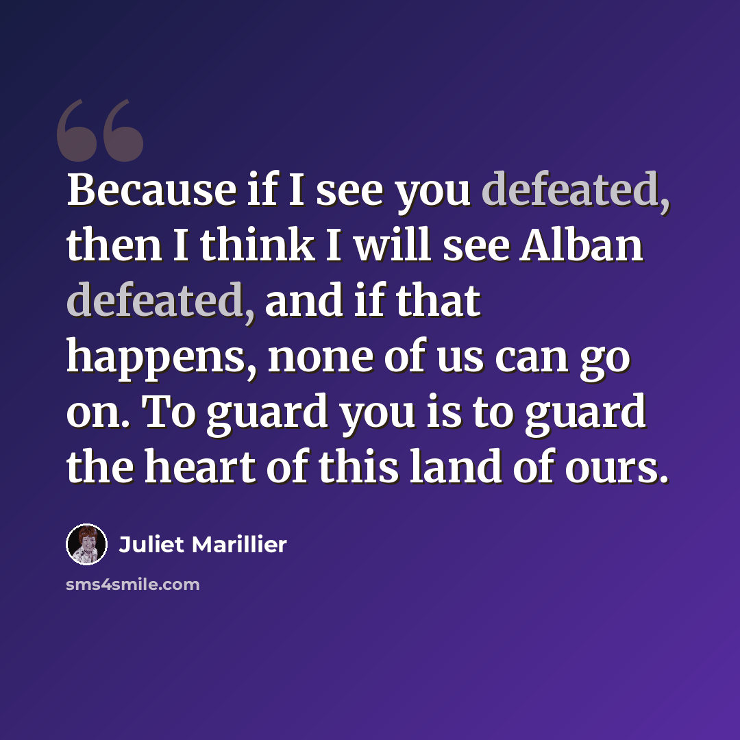 “Because if I see you defeated, then I think I will see Alban defeated, and if that happens, none of us can go on. To guard you is to guard the heart of this land of ours.” quote by Juliet Marillier