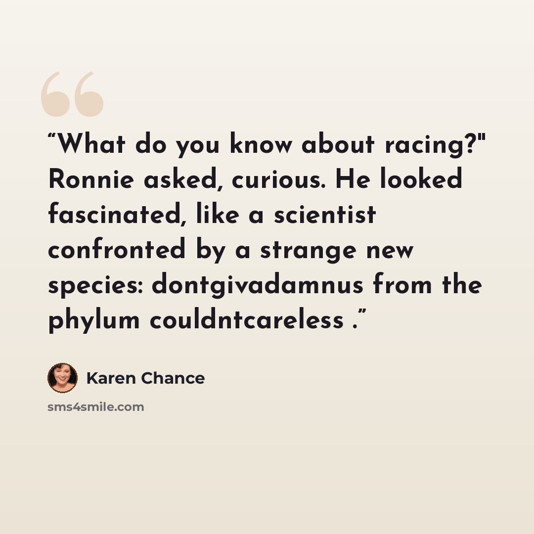“What do you know about racing?" Ronnie asked, curious. He looked fascinated, like a scientist confronted by a strange new species: dontgivadamnus from the phylum couldntcareless .” quote by Karen Chance