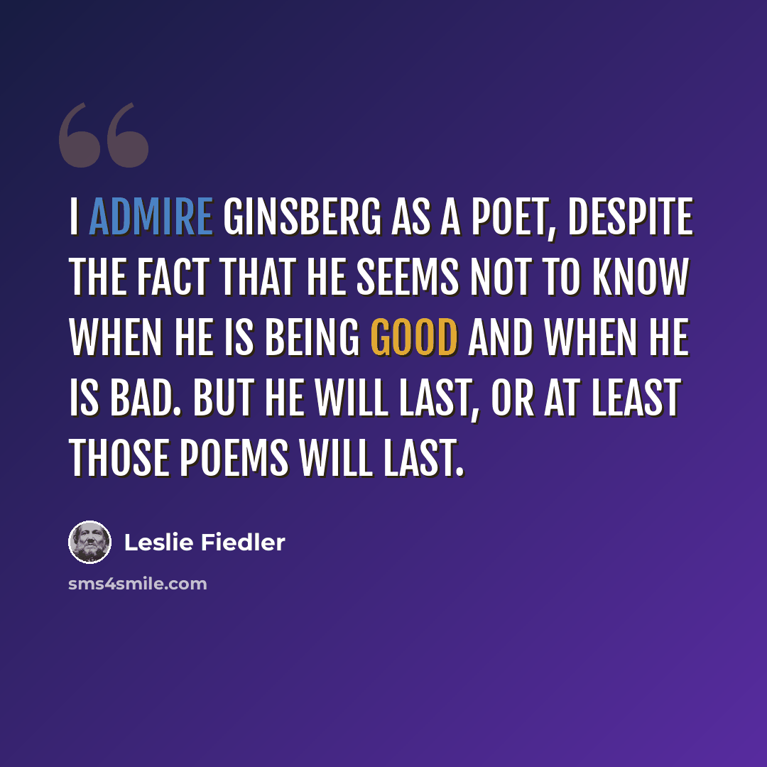 “I admire Ginsberg as a poet, despite the fact that he seems not to know when he is being good and when he is bad. But he will last, or at least those poems will last.” quote by Leslie Fiedler