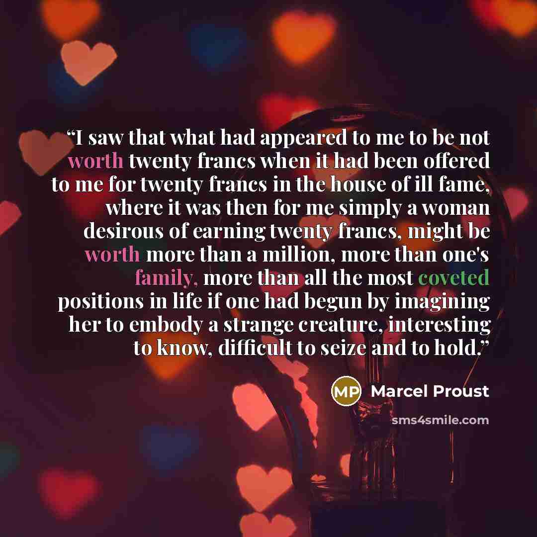 “I saw that what had appeared to me to be not worth twenty francs when it had been offered to me for twenty francs in the house of ill fame, where it was then for me simply a woman desirous of earning twenty francs, might be worth more than a million, more than one's family, more than all the most…” quote by Marcel Proust