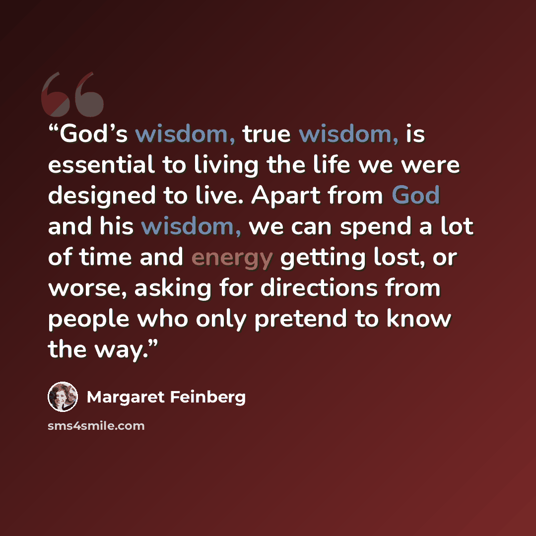 “God’s wisdom, true wisdom, is essential to living the life we were designed to live. Apart from God and his wisdom, we can spend a lot of time and energy getting lost, or worse, asking for directions from people who only pretend to know the way.” quote by Margaret Feinberg