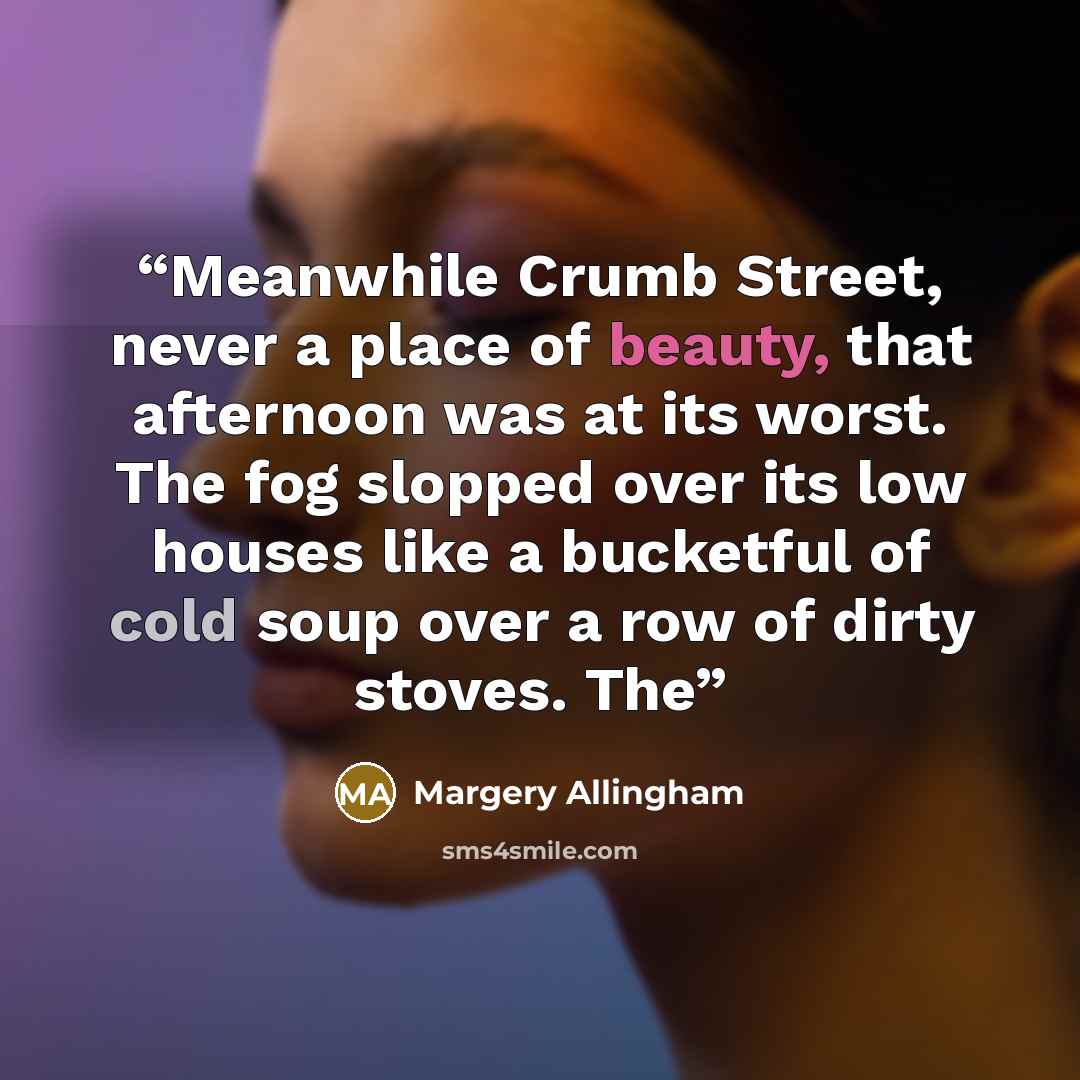 “Meanwhile Crumb Street, never a place of beauty, that afternoon was at its worst. The fog slopped over its low houses like a bucketful of cold soup over a row of dirty stoves. The” quote by Margery Allingham