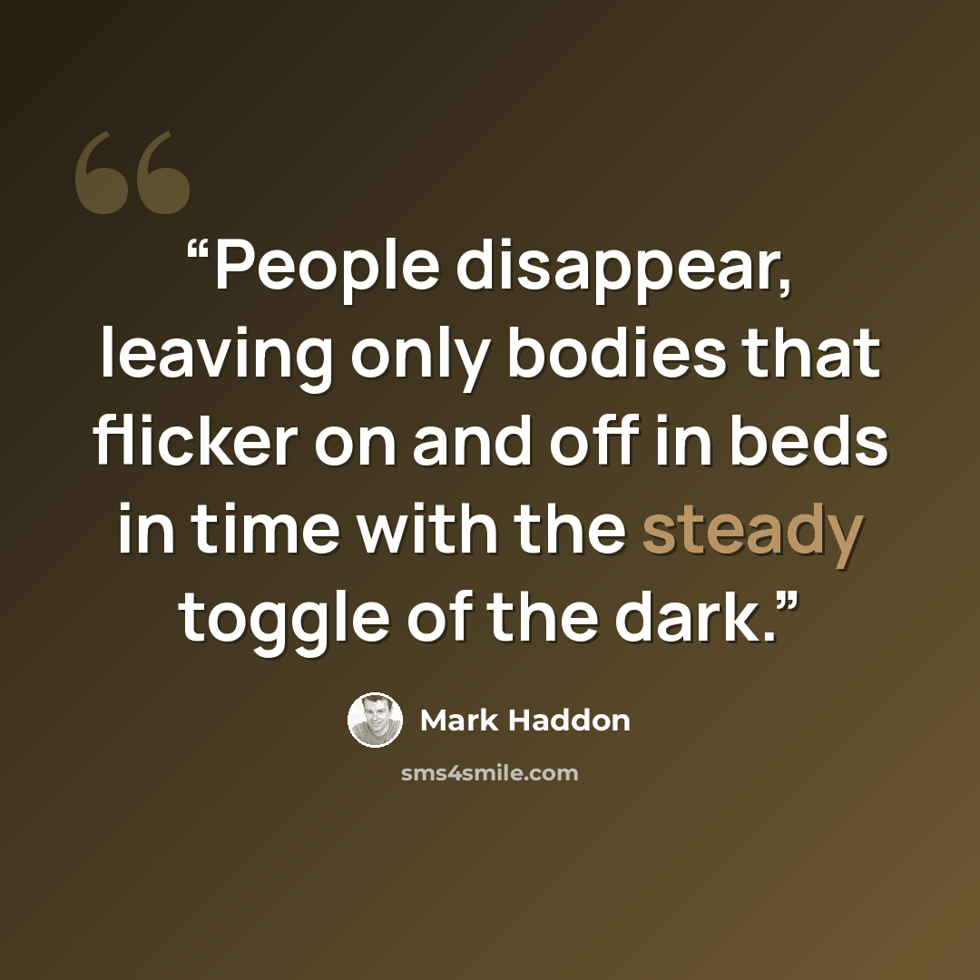 “People disappear, leaving only bodies that flicker on and off in beds in time with the steady toggle of the dark.” quote by Mark Haddon