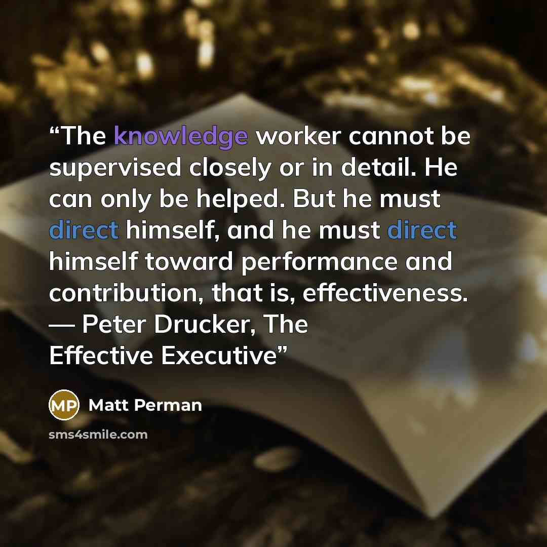 “The knowledge worker cannot be supervised closely or in detail. He can only be helped. But he must direct himself, and he must direct himself toward performance and contribution, that is, effectiveness. — Peter Drucker, The Effective Executive” quote by Matt Perman