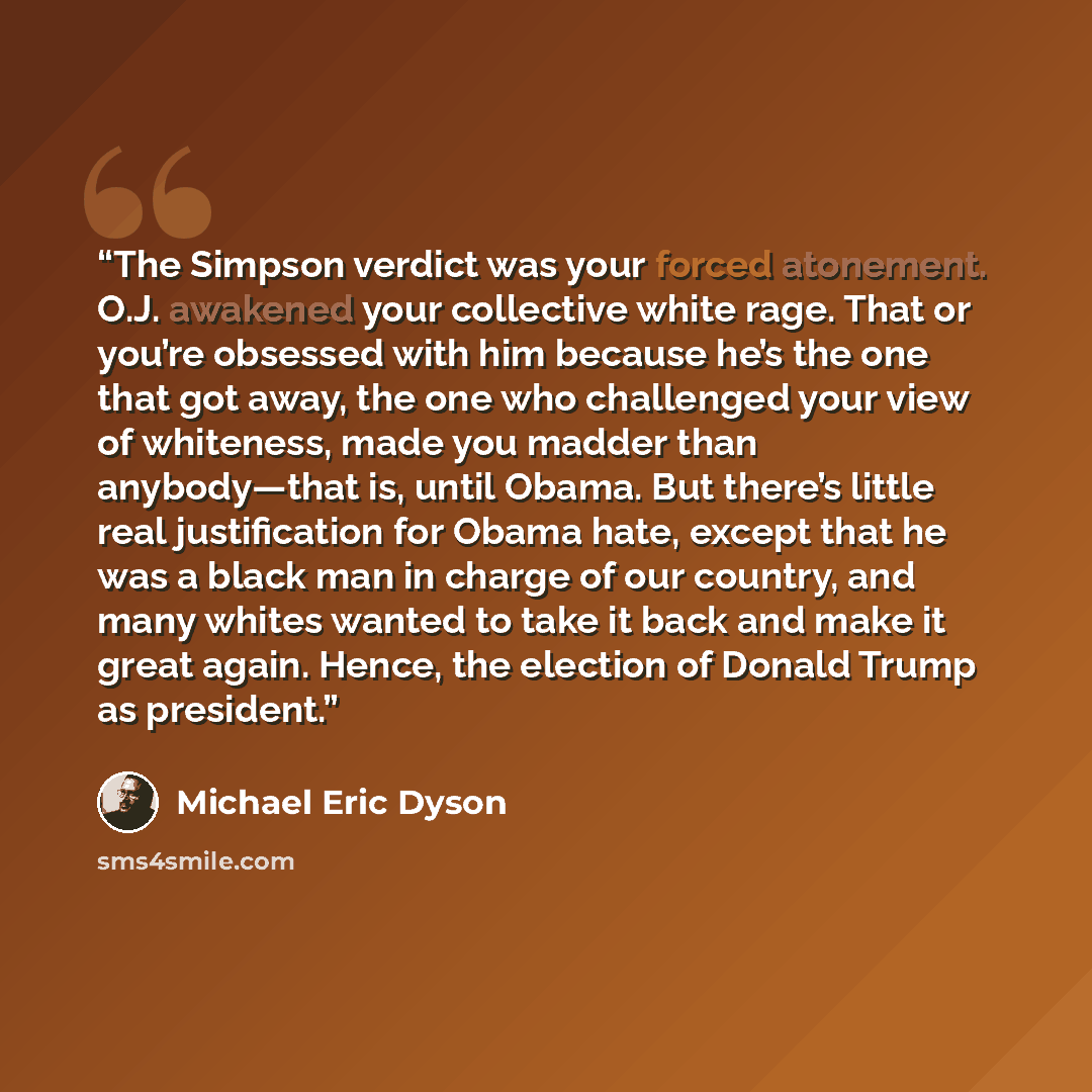 “The Simpson verdict was your forced atonement. O.J. awakened your collective white rage. That or you’re obsessed with him because he’s the one that got away, the one who challenged your view of whiteness, made you madder than anybody—that is, until Obama. But there’s little real justification for…” quote by Michael Eric Dyson