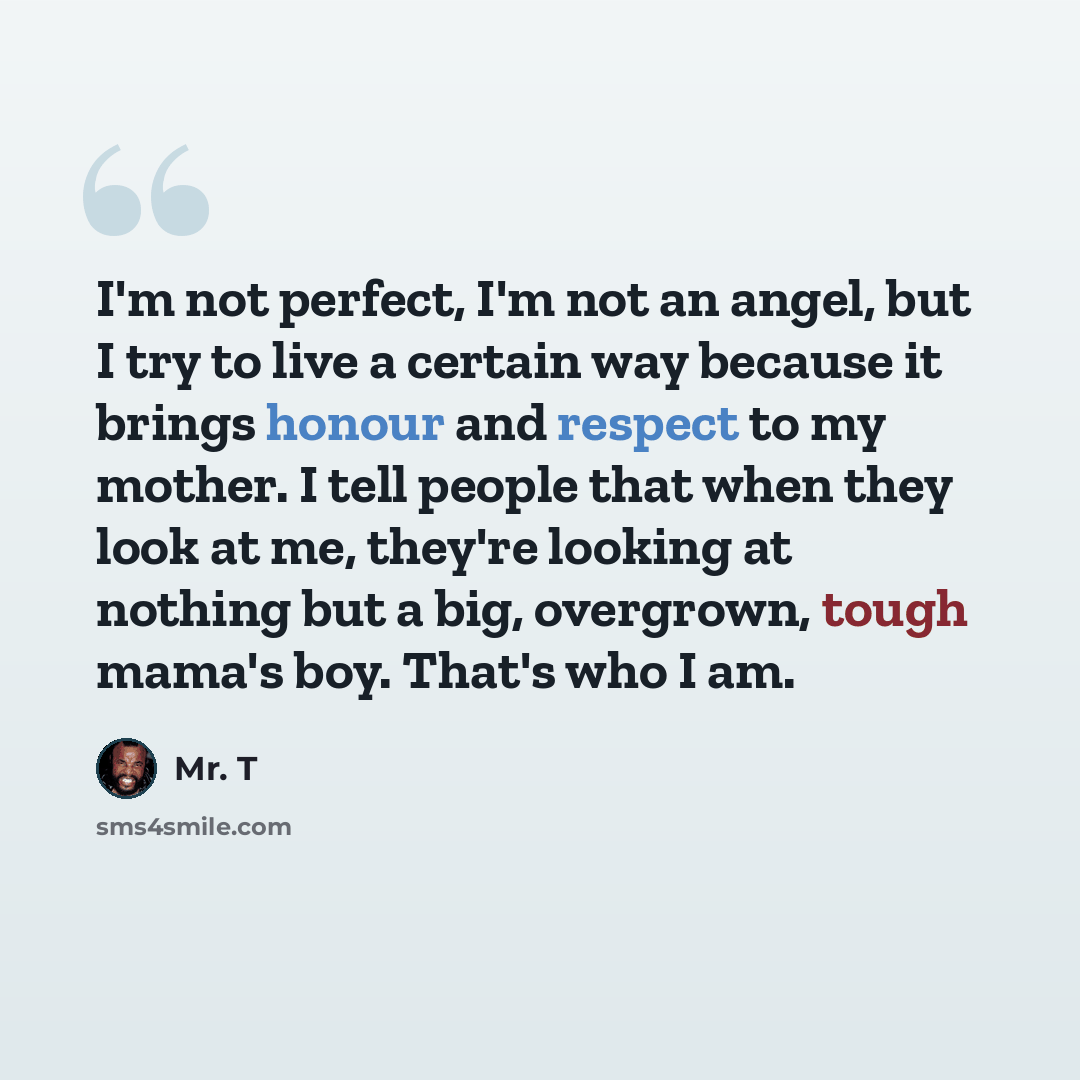 “I'm not perfect, I'm not an angel, but I try to live a certain way because it brings honour and respect to my mother. I tell people that when they look at me, they're looking at nothing but a big, overgrown, tough mama's boy. That's who I am.” quote by Mr. T