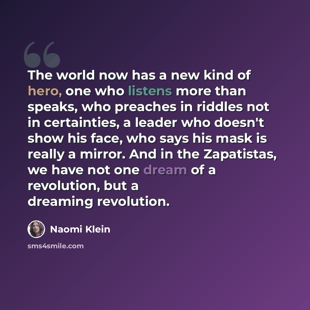 “The world now has a new kind of hero, one who listens more than speaks, who preaches in riddles not in certainties, a leader who doesn't show his face, who says his mask is really a mirror. And in the Zapatistas, we have not one dream of a revolution, but a dreaming revolution.” quote by Naomi Klein