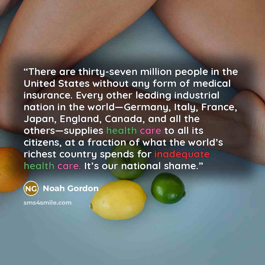 “There are thirty-seven million people in the United States without any form of medical insurance. Every other leading industrial nation in the world—Germany, Italy, France, Japan, England, Canada, and all the others—supplies health care to all its citizens, at a fraction of what the world’s…” quote by Noah Gordon