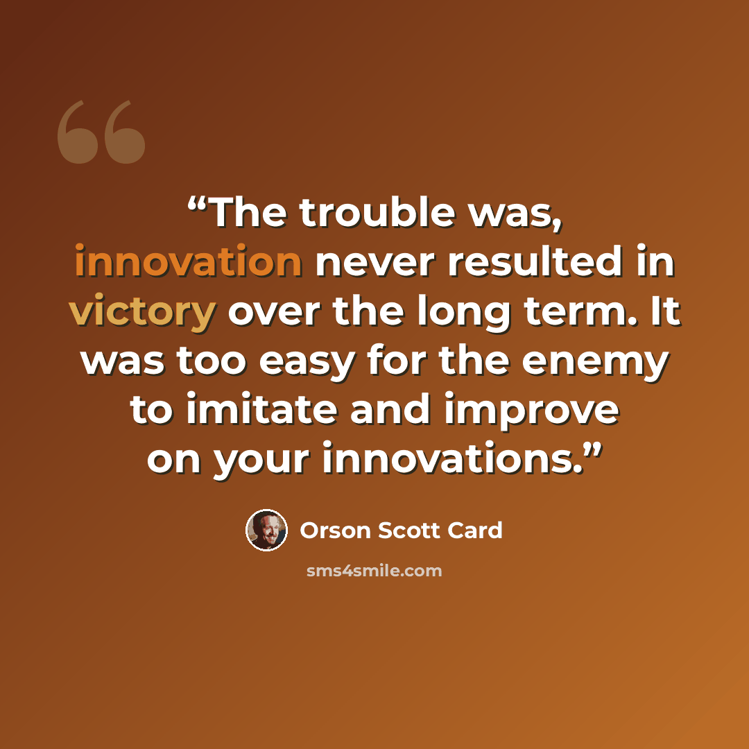 “The trouble was, innovation never resulted in victory over the long term. It was too easy for the enemy to imitate and improve on your innovations.” quote by Orson Scott Card