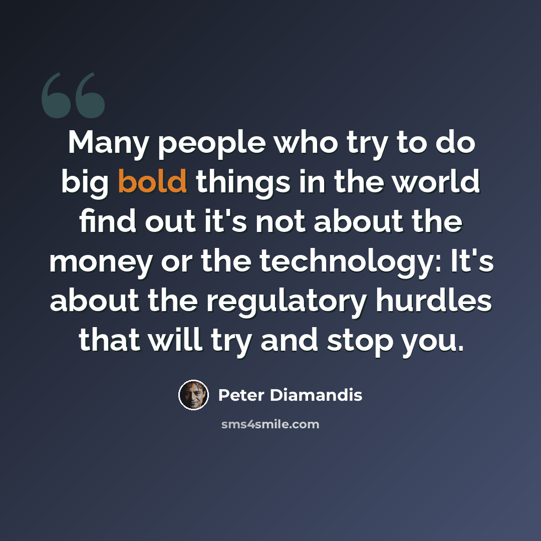 “Many people who try to do big bold things in the world find out it's not about the money or the technology: It's about the regulatory hurdles that will try and stop you.” quote by Peter Diamandis