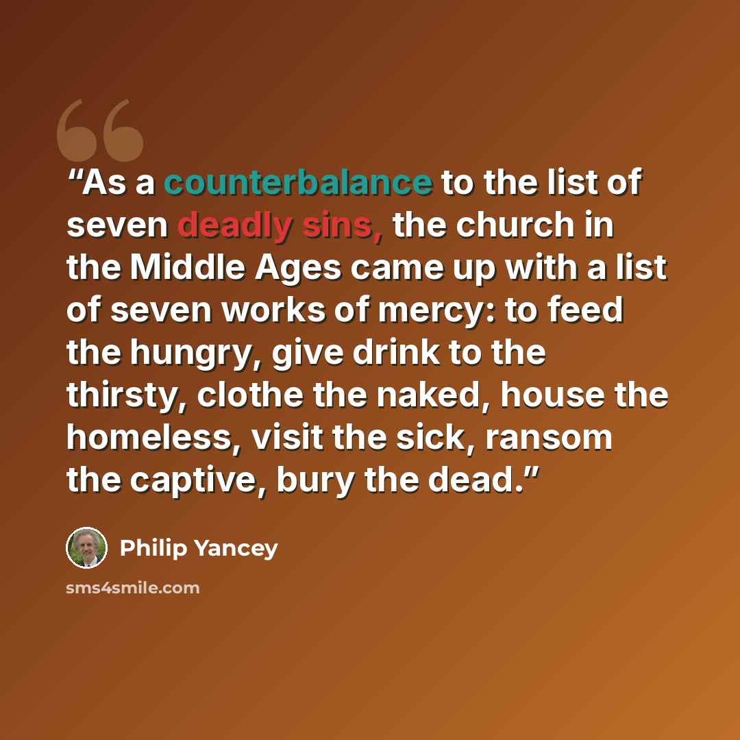 “As a counterbalance to the list of seven deadly sins, the church in the Middle Ages came up with a list of seven works of mercy: to feed the hungry, give drink to the thirsty, clothe the naked, house the homeless, visit the sick, ransom the captive, bury the dead.” quote by Philip Yancey