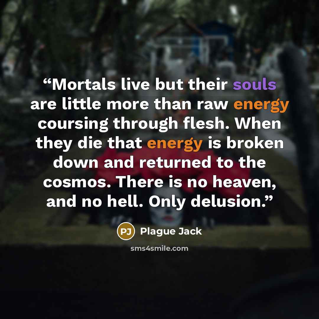 “Mortals live but their souls are little more than raw energy coursing through flesh. When they die that energy is broken down and returned to the cosmos. There is no heaven, and no hell. Only delusion.” quote by Plague Jack