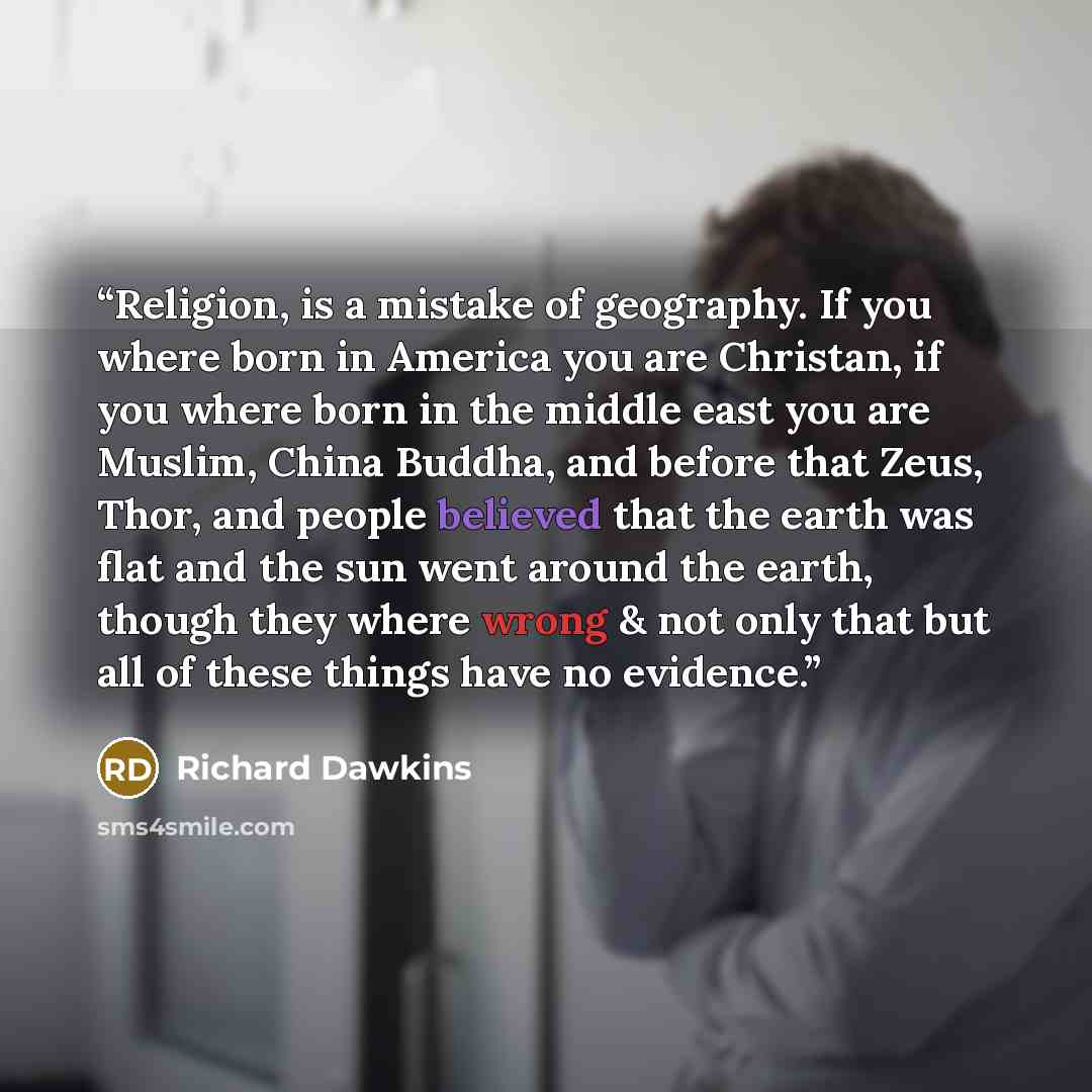 “Religion, is a mistake of geography. If you where born in America you are Christan, if you where born in the middle east you are Muslim, China Buddha, and before that Zeus, Thor, and people believed that the earth was flat and the sun went around the earth, though they where wrong & not only that…” quote by Richard Dawkins