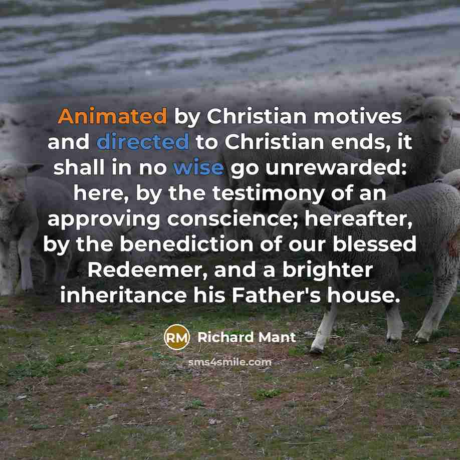 “Animated by Christian motives and directed to Christian ends, it shall in no wise go unrewarded: here, by the testimony of an approving conscience; hereafter, by the benediction of our blessed Redeemer, and a brighter inheritance his Father's house.” quote by Richard Mant