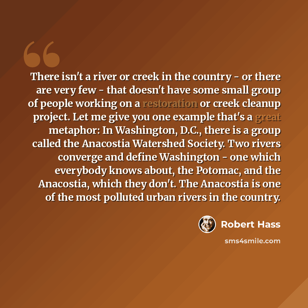 “There isn't a river or creek in the country - or there are very few - that doesn't have some small group of people working on a restoration or creek cleanup project. Let me give you one example that's a great metaphor: In Washington, D.C., there is a group called the Anacostia Watershed Society…” quote by Robert Hass
