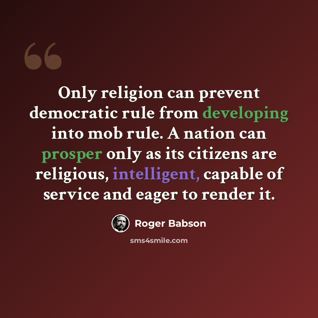 “Only religion can prevent democratic rule from developing into mob rule. A nation can prosper only as its citizens are religious, intelligent, capable of service and eager to render it.” quote by Roger Babson