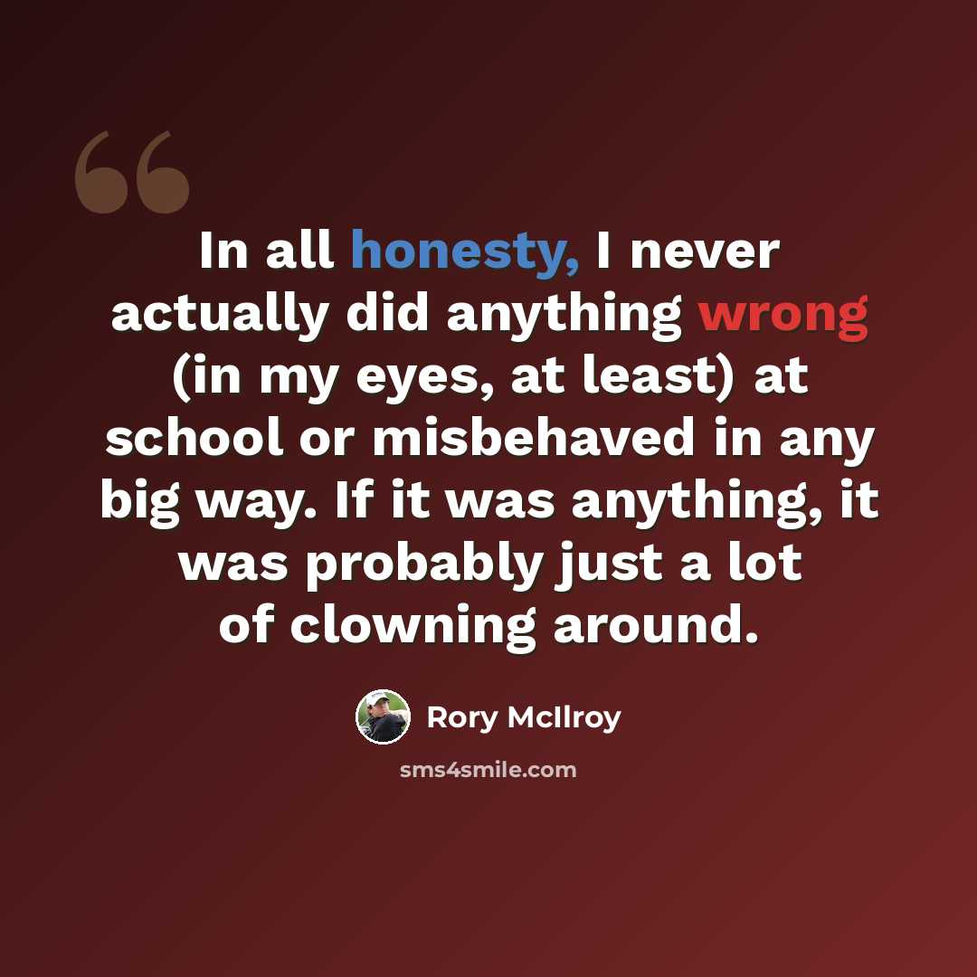 “In all honesty, I never actually did anything wrong (in my eyes, at least) at school or misbehaved in any big way. If it was anything, it was probably just a lot of clowning around.” quote by Rory McIlroy