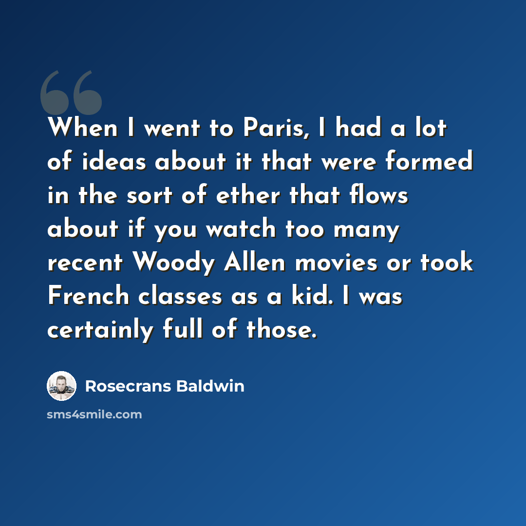“When I went to Paris, I had a lot of ideas about it that were formed in the sort of ether that flows about if you watch too many recent Woody Allen movies or took French classes as a kid. I was certainly full of those.” quote by Rosecrans Baldwin