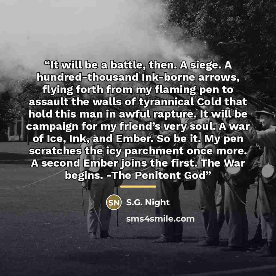 “It will be a battle, then. A siege. A hundred-thousand Ink-borne arrows, flying forth from my flaming pen to assault the walls of tyrannical Cold that hold this man in awful rapture. It will be campaign for my friend’s very soul. A war of Ice, Ink, and Ember. So be it. My pen scratches the icy…” quote by S.G. Night