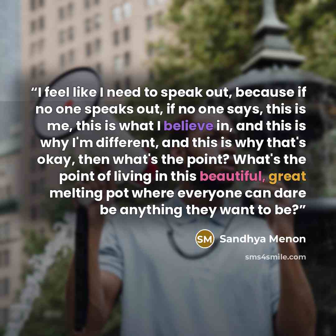 “I feel like I need to speak out, because if no one speaks out, if no one says, this is me, this is what I believe in, and this is why I'm different, and this is why that's okay, then what's the point? What's the point of living in this beautiful, great melting pot where everyone can dare be…” quote by Sandhya Menon